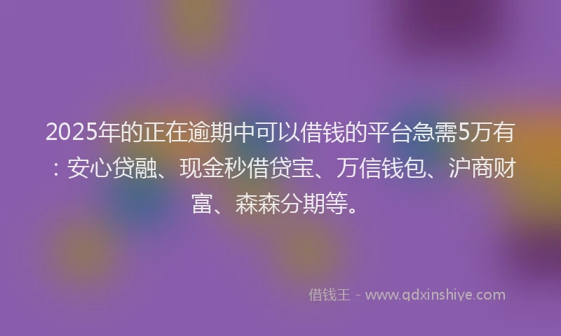 2025年的正在逾期中可以借钱的平台急需5万有：安心贷融、现金秒借贷宝、万信钱包、沪商财富、森森分期等。