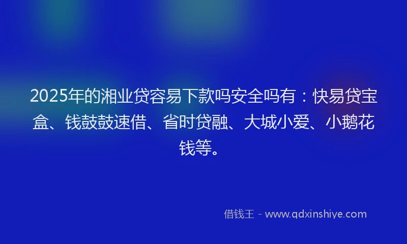 2025年的湘业贷容易下款吗安全吗有：快易贷宝盒、钱鼓鼓速借、省时贷融、大城小爱、小鹅花钱等。