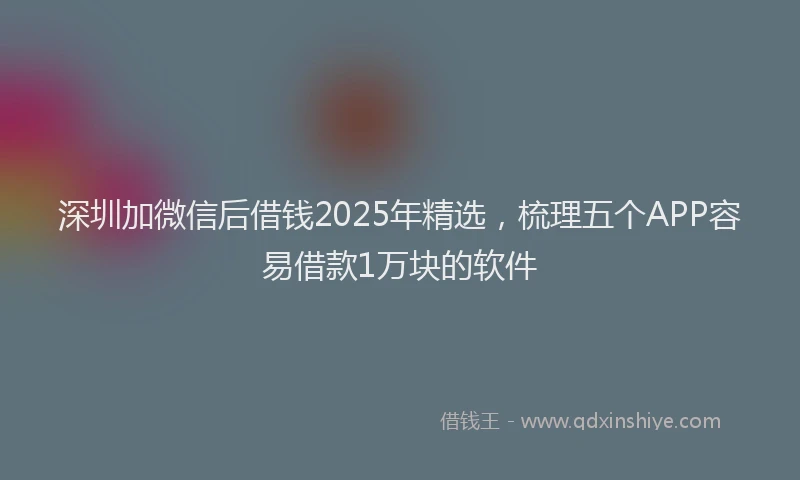 深圳加微信后借钱2025年精选，梳理五个APP容易借款1万块的软件