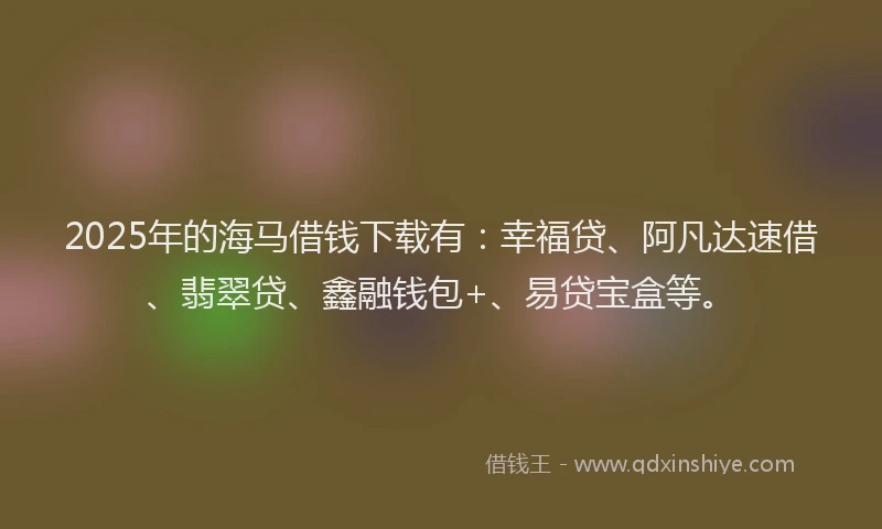 2025年的海马借钱下载有：幸福贷、阿凡达速借、翡翠贷、鑫融钱包+、易贷宝盒等。