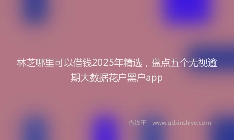 林芝哪里可以借钱2025年精选，盘点五个无视逾期大数据花户黑户app