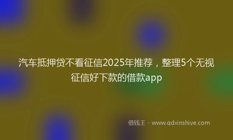汽车抵押贷不看征信2025年推荐，整理5个无视征信好下款的借款app