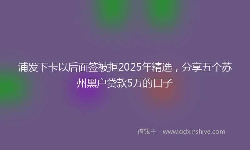 浦发下卡以后面签被拒2025年精选，分享五个苏州黑户贷款5万的口子