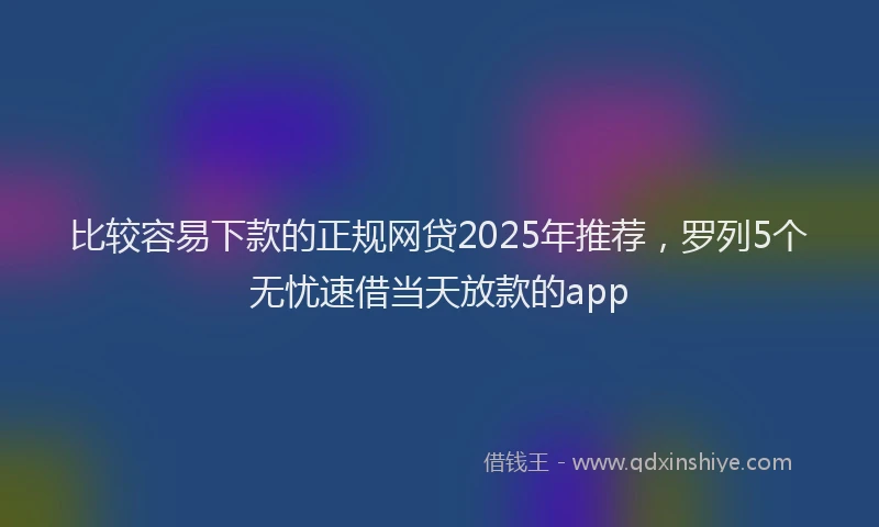 比较容易下款的正规网贷2025年推荐，罗列5个无忧速借当天放款的app