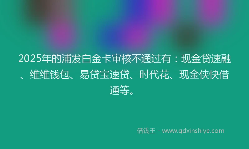 2025年的浦发白金卡审核不通过有：现金贷速融、维维钱包、易贷宝速贷、时代花、现金侠快借通等。