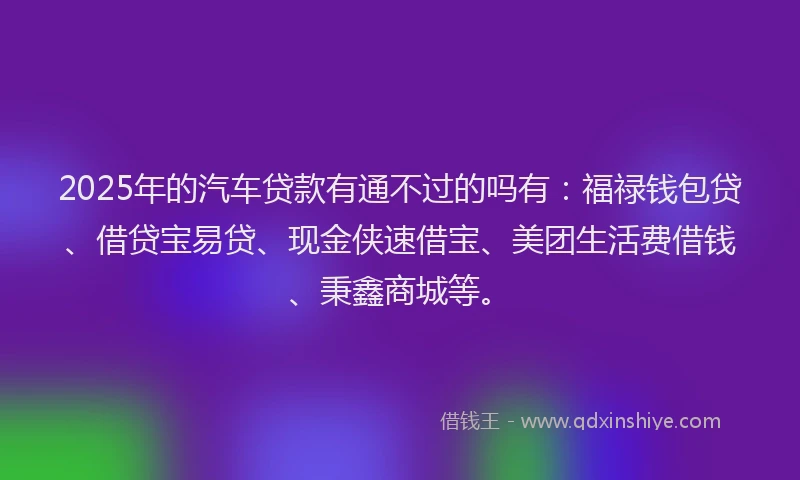 2025年的汽车贷款有通不过的吗有：福禄钱包贷、借贷宝易贷、现金侠速借宝、美团生活费借钱、秉鑫商城等。