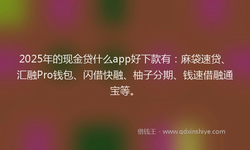 2025年的现金贷什么app好下款有：麻袋速贷、汇融Pro钱包、闪借快融、柚子分期、钱速借融通宝等。