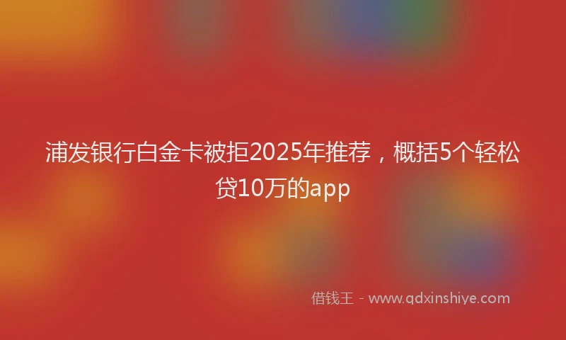 浦发银行白金卡被拒2025年推荐，概括5个轻松贷10万的app