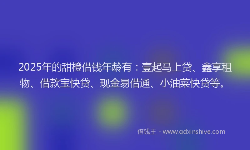 2025年的甜橙借钱年龄有：壹起马上贷、鑫享租物、借款宝快贷、现金易借通、小油菜快贷等。