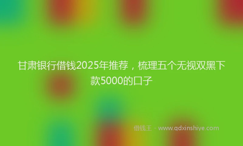 甘肃银行借钱2025年推荐，梳理五个无视双黑下款5000的口子