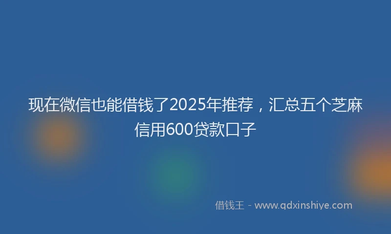 现在微信也能借钱了2025年推荐，汇总五个芝麻信用600贷款口子
