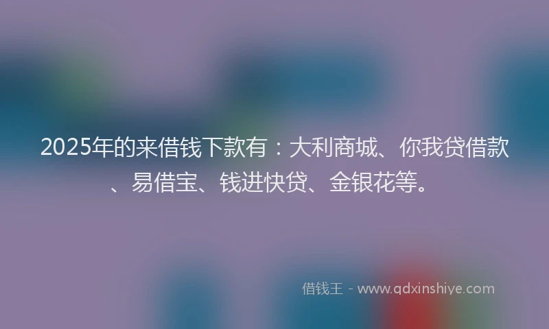2025年的来借钱下款有：大利商城、你我贷借款、易借宝、钱进快贷、金银花等。