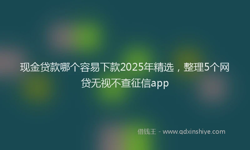 现金贷款哪个容易下款2025年精选，整理5个网贷无视不查征信app
