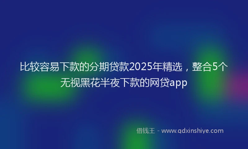 比较容易下款的分期贷款2025年精选，整合5个无视黑花半夜下款的网贷app