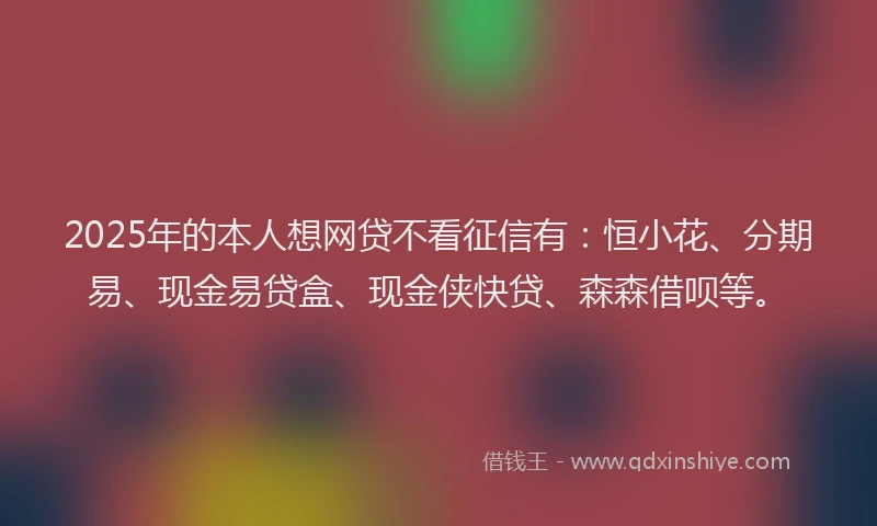 2025年的本人想网贷不看征信有：恒小花、分期易、现金易贷盒、现金侠快贷、森森借呗等。
