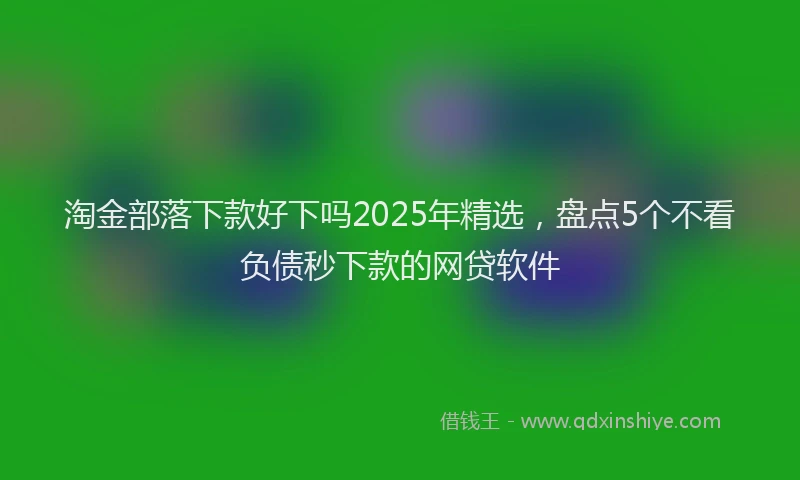 淘金部落下款好下吗2025年精选，盘点5个不看负债秒下款的网贷软件