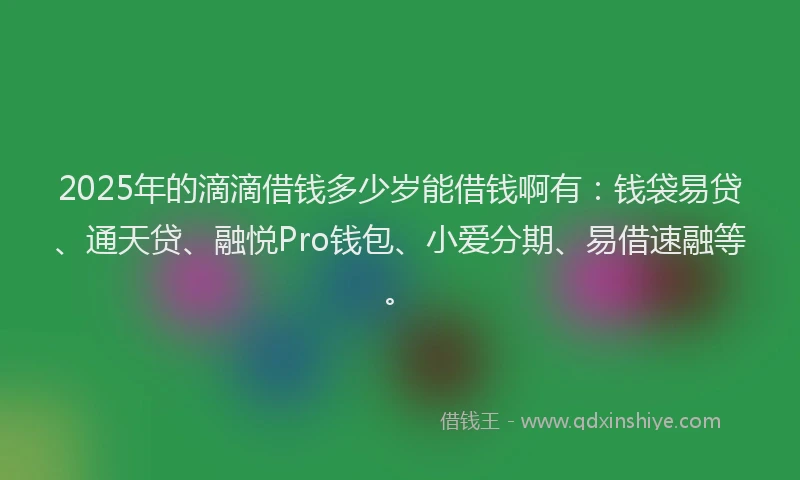 2025年的滴滴借钱多少岁能借钱啊有：钱袋易贷、通天贷、融悦Pro钱包、小爱分期、易借速融等。
