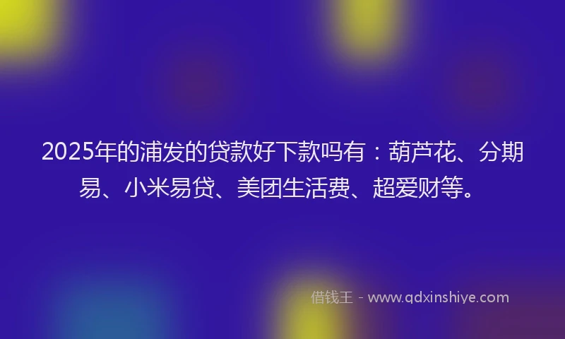 2025年的浦发的贷款好下款吗有：葫芦花、分期易、小米易贷、美团生活费、超爱财等。