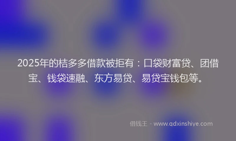 2025年的桔多多借款被拒有：口袋财富贷、团借宝、钱袋速融、东方易贷、易贷宝钱包等。