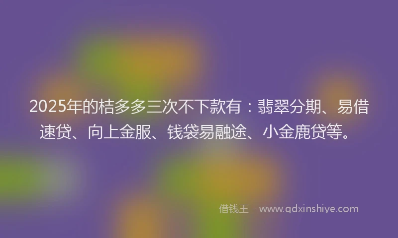 2025年的桔多多三次不下款有：翡翠分期、易借速贷、向上金服、钱袋易融途、小金鹿贷等。