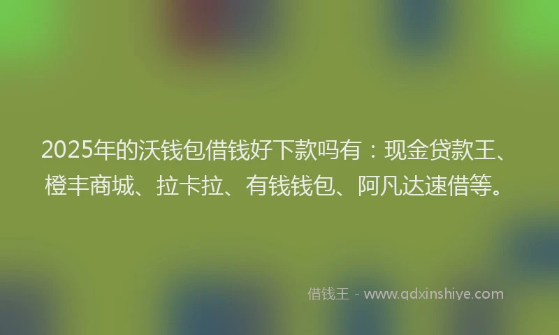 2025年的沃钱包借钱好下款吗有：现金贷款王、橙丰商城、拉卡拉、有钱钱包、阿凡达速借等。