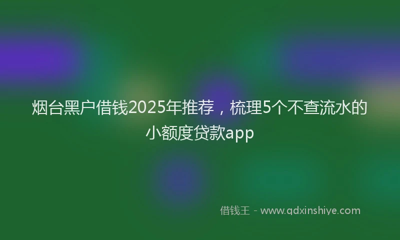 烟台黑户借钱2025年推荐，梳理5个不查流水的小额度贷款app