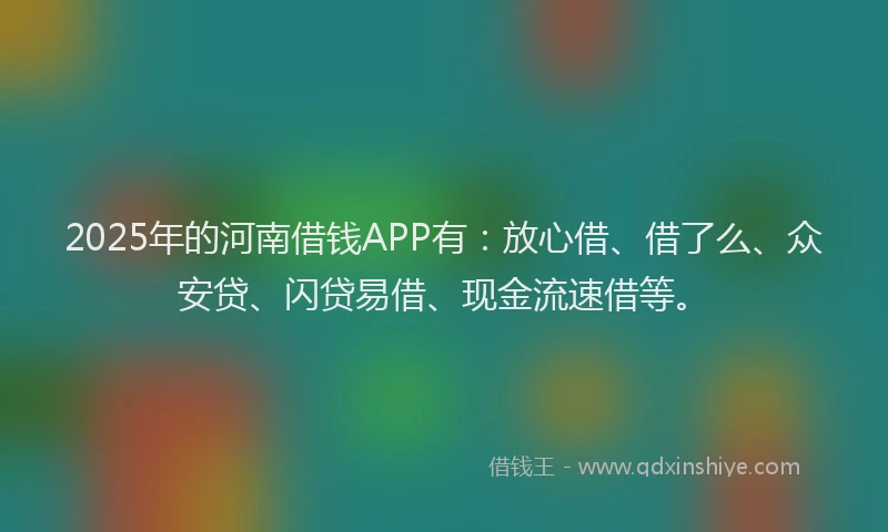 2025年的河南借钱APP有：放心借、借了么、众安贷、闪贷易借、现金流速借等。