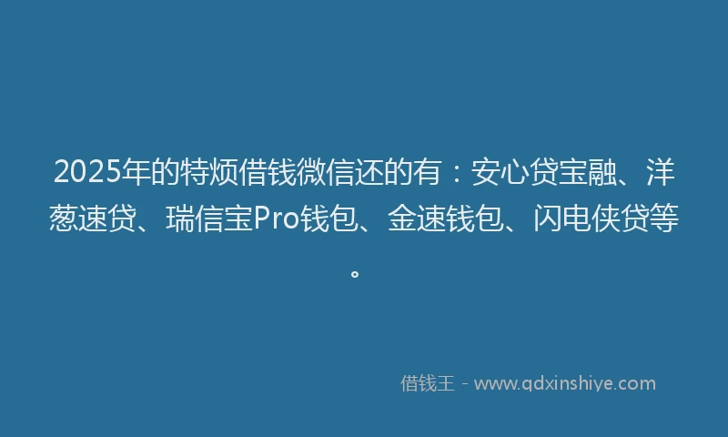 2025年的特烦借钱微信还的有：安心贷宝融、洋葱速贷、瑞信宝Pro钱包、金速钱包、闪电侠贷等。