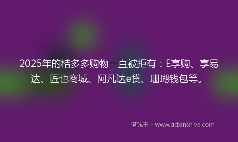 2025年的桔多多购物一直被拒有：E享购、享易达、匠也商城、阿凡达e贷、珊瑚钱包等。