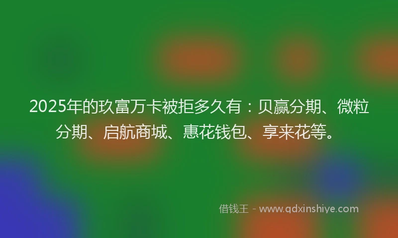2025年的玖富万卡被拒多久有：贝赢分期、微粒分期、启航商城、惠花钱包、享来花等。