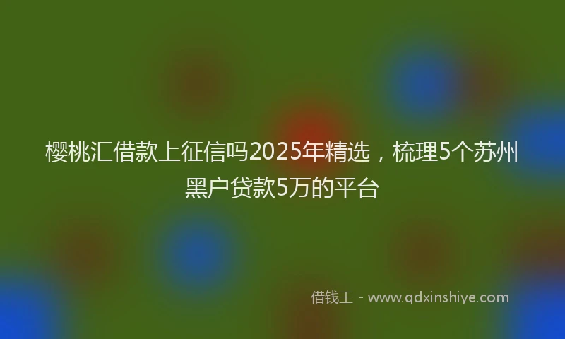 樱桃汇借款上征信吗2025年精选，梳理5个苏州黑户贷款5万的平台