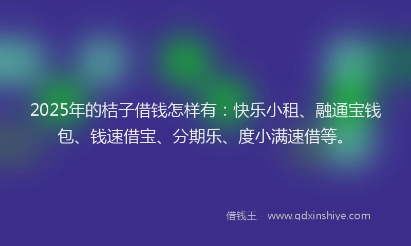2025年的桔子借钱怎样有：快乐小租、融通宝钱包、钱速借宝、分期乐、度小满速借等。