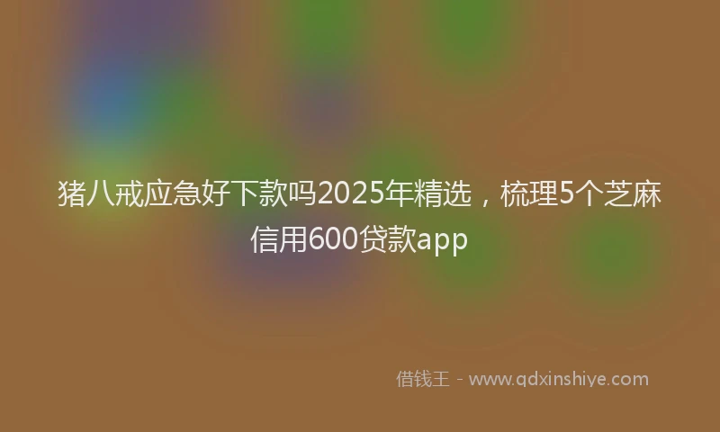 猪八戒应急好下款吗2025年精选，梳理5个芝麻信用600贷款app