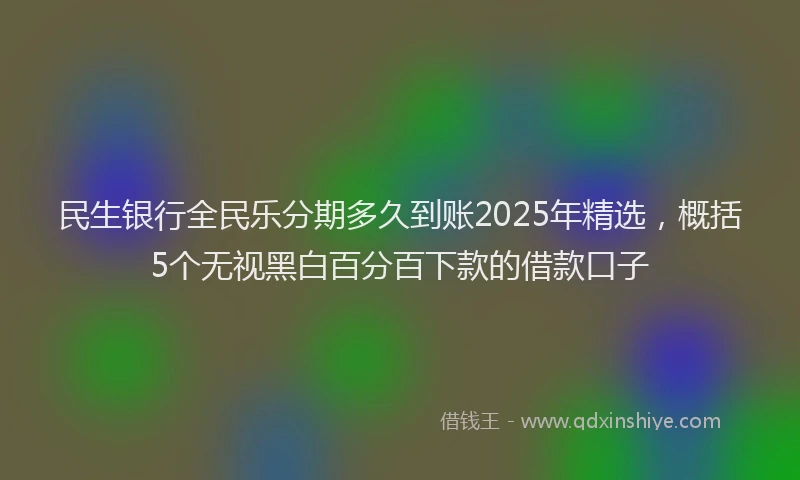 民生银行全民乐分期多久到账2025年精选，概括5个无视黑白百分百下款的借款口子