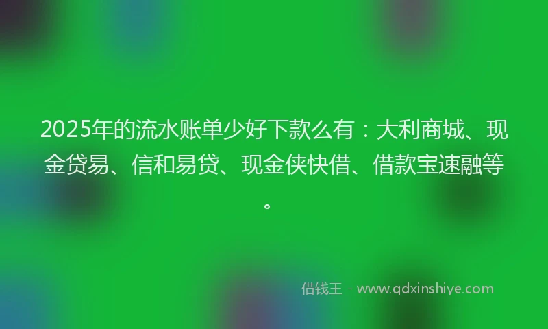 2025年的流水账单少好下款么有：大利商城、现金贷易、信和易贷、现金侠快借、借款宝速融等。