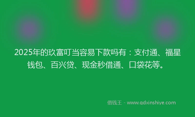 2025年的玖富叮当容易下款吗有：支付通、福星钱包、百兴贷、现金秒借通、口袋花等。