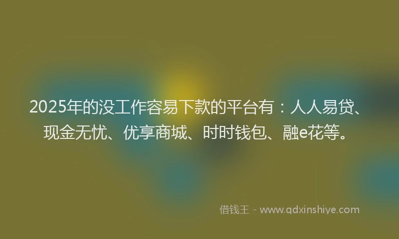 2025年的没工作容易下款的平台有：人人易贷、现金无忧、优享商城、时时钱包、融e花等。