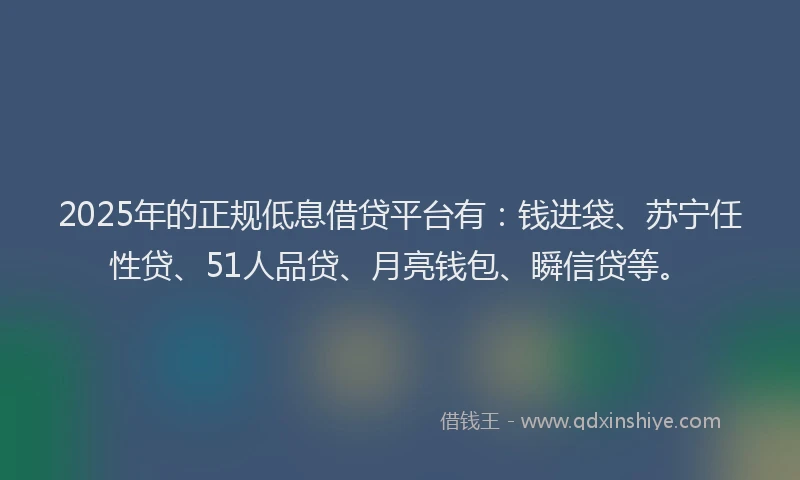 2025年的正规低息借贷平台有：钱进袋、苏宁任性贷、51人品贷、月亮钱包、瞬信贷等。
