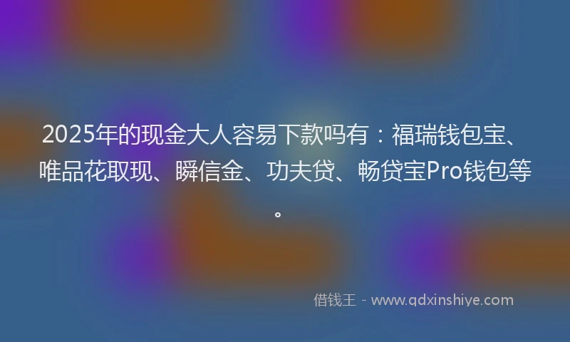 2025年的现金大人容易下款吗有：福瑞钱包宝、唯品花取现、瞬信金、功夫贷、畅贷宝Pro钱包等。