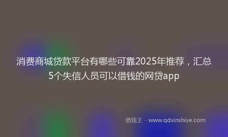 消费商城贷款平台有哪些可靠2025年推荐，汇总5个失信人员可以借钱的网贷app
