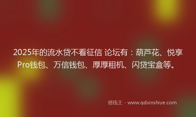 2025年的流水贷不看征信 论坛有：葫芦花、悦享Pro钱包、万信钱包、厚厚租机、闪贷宝盒等。