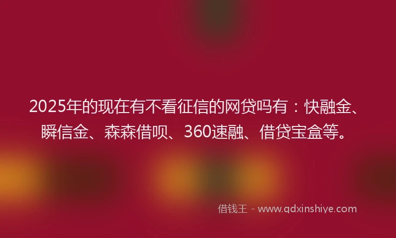 2025年的现在有不看征信的网贷吗有：快融金、瞬信金、森森借呗、360速融、借贷宝盒等。