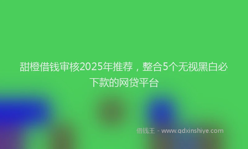 甜橙借钱审核2025年推荐，整合5个无视黑白必下款的网贷平台