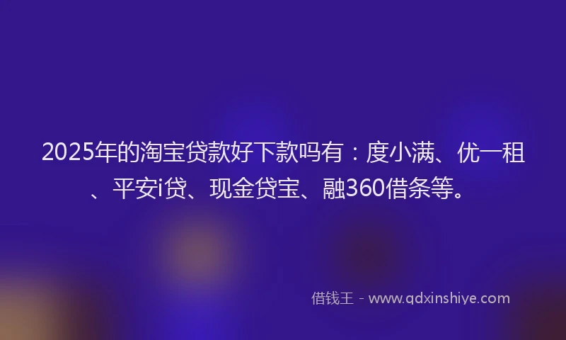 2025年的淘宝贷款好下款吗有：度小满、优一租、平安i贷、现金贷宝、融360借条等。