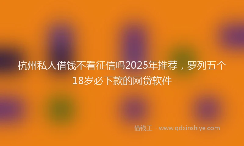 杭州私人借钱不看征信吗2025年推荐，罗列五个18岁必下款的网贷软件