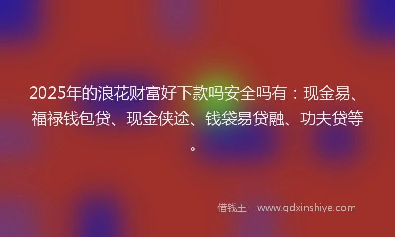 2025年的浪花财富好下款吗安全吗有：现金易、福禄钱包贷、现金侠途、钱袋易贷融、功夫贷等。