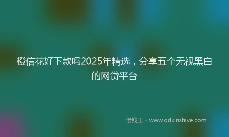 橙信花好下款吗2025年精选，分享五个无视黑白的网贷平台