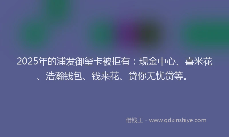 2025年的浦发御玺卡被拒有：现金中心、喜米花、浩瀚钱包、钱来花、贷你无忧贷等。