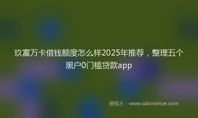 玖富万卡借钱额度怎么样2025年推荐，整理五个黑户0门槛贷款app