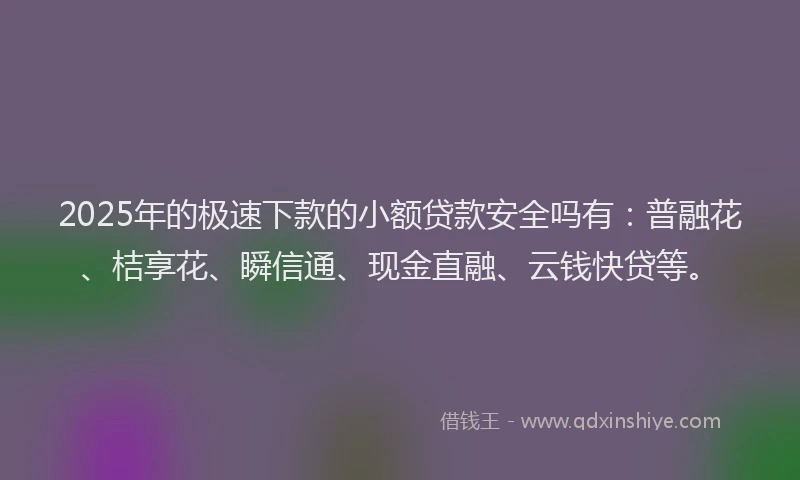2025年的极速下款的小额贷款安全吗有：普融花、桔享花、瞬信通、现金直融、云钱快贷等。